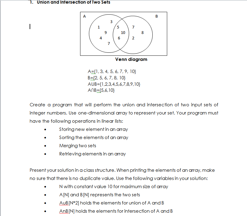 1. Union and Intersection of Two Sets
A
B
3
|
5
10
8
6
2
7
Venn diagram
A={1,3, 4, 5, 6, 7, 9, 10}
B={2, 5, 6, 7, 8, 10}
AUB={1,2,3,4,5,6,7,8,9,10}
ANB={5,6,10}
Create a program that will perform the union and intersection of two input sets of
integer numbers. Use one-dimensional array to represent your set. Your program must
have the following operations in linear lists:
Storing new element in an array
Sorting the elements of an array
Merging two sets
Retrieving elements in an array
Present your solution in a class structure. When printing the elements of an array, make
no sure that there is no duplicate value. Use the following variables in your solution:
N with constant value 10 for maximum size of array
A[N] and B[N] represents the two sets
AUB[N*2] holds the elements for union of A and B
AnB[N] holds the elements for intersection of A and B
