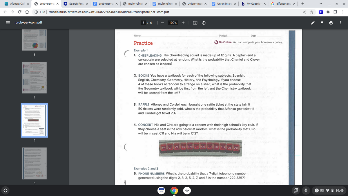 A Algebra Cal x
O
prob+ per+c x
* Search Res
E prob+per+c x
mult+rul+pr x| B mult+rul+pr x
6
E Union inters x
b My Questior x G alfonso and x +
Union+inter x
O File | /media/fuse/drivefs-ee1cob74ff266d27f4a46eb1058dc6e9/root/prob+per+com.pdf
= prob+per+com.pdf
5 / 6 |
100% +
Name
Periad
Date
Practice
O Go Online You can complete your homework online.
Example 1
3
1. CHEERLEADING The cheerleading squad is made up of 12 girls. A captain and a
co-captain are selected at random. What is the probability that Chantel and Clover
are chosen as leaders?
2. BOOKS You have a textbook for each of the following subjects: Spanish,
English, Chemistry, Geometry, History, and Psychology. If you choose
4 of these books at random to arrange on a shelf, what is the probability that
the Geometry textbook will be first from the left and the Chemistry textbook
will be second from the left?
4
3. RAFFLE Alfonso and Cordell each bought one raffle ticket at the state fair. If
50 tickets were randomly sold, what is the probability that Alfonso got ticket 14
and Cordell got ticket 23?
4. CONCERT Nia and Ciro are going to a concert with their high school's key club. If
they choose a seat in the row below at random, what is the probability that Ciro
will be in seat C11 and Nia will be in C12?
5
CG C7 cs c9 cio C C12 C13 CIa Cis Ci6 cn
ca Cio C1 C12 Ci3 C14 C15 CI6 CI7
Examples 2 and 3
5. PHONE NUMBERS What is the probability that a 7-digit telephone number
generated using the digits 2, 3, 2, 5, 2, 7, and 3 is the number 222-3357?
6.
8 us O i 10:49
