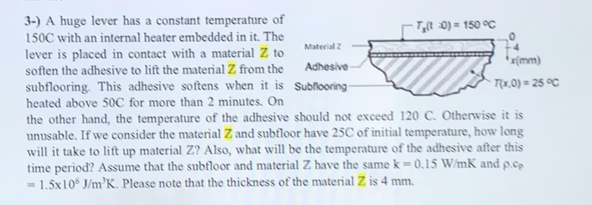 3-) A huge lever has a constant temperature of
150C with an internal heater embedded in it. The
T(t 0) = 150 C
Material 2
4.
lever is placed in contact with a material Z to
soften the adhesive to lift the material Z from the
* x{mm)
Adhesive
subflooring. Thìs adhesive softens when it is Subfiooring
Tx,0) = 25 °C
heated above 50C for more than 2 minutes. On
the other hand, the temperature of the adhesive should not exceed 120 C. Otherwise it is
unusable. If we consider the material Z and subfloor have 25C of initial temperature, how long
will it take to lift up material Z? Also, what will be the temperature of the adhesive after this
tìme period? Assume that the subfloor and material Z have the same k =0,15 W/mK and p.cs
= 1,5x10 J/nm K. Please note that the thickness of the material Z is 4 mm.
