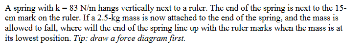 A spring with k = 83 N/m hangs vertically next to a ruler. The end of the spring is next to the 15-
cm mark on the ruler. If a 2.5-kg mass is now attached to the end of the spring, and the mass is
allowed to fall, where will the end of the spring line up with the ruler marks when the mass is at
its lowest position. Tip: draw a force diagram first.
