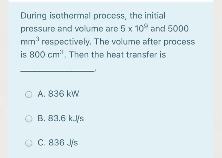 During isothermal process, the initial
pressure and volume are 5 x 10° and 5000
mm3 respectively. The volume after process
is 800 cm3. Then the heat transfer is
A. 836 kW
B. 83.6 kJ/s
C. 836 J/s
