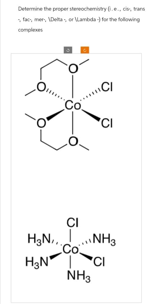 Determine the proper stereochemistry (i.e., cis-, trans
-, fac-, mer-, \Delta -, or \Lambda -) for the following
complexes
C
Co
CI
CI
CI
H3N,,
...NH3
Co
H3N
CI
NH3