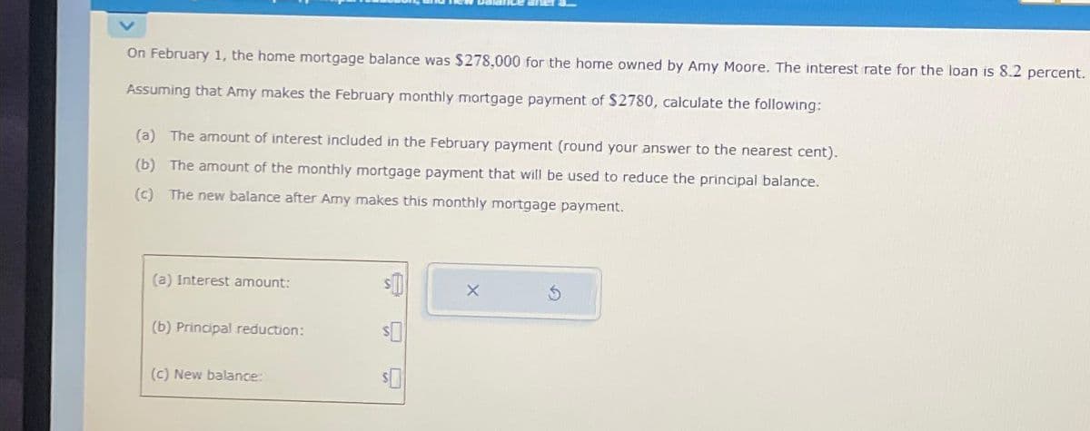 On February 1, the home mortgage balance was $278,000 for the home owned by Amy Moore. The interest rate for the loan is 8.2 percent.
Assuming that Amy makes the February monthly mortgage payment of $2780, calculate the following:
(a) The amount of interest included in the February payment (round your answer to the nearest cent).
(b) The amount of the monthly mortgage payment that will be used to reduce the principal balance.
(c) The new balance after Amy makes this monthly mortgage payment.
(a) Interest amount:
(b) Principal reduction:
(c) New balance: