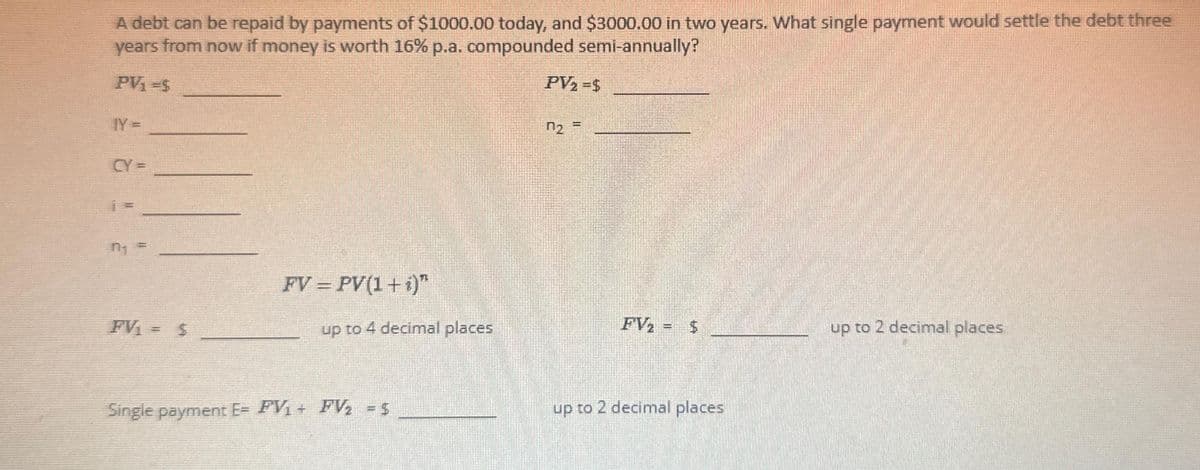 A debt can be repaid by payments of $1000.00 today, and $3000.00 in two years. What single payment would settle the debt three
years from now if money is worth 16% p.a. compounded semi-annually?
PV₁ =$
IY =
FV₁= $
FV = PV(1 + i)"
up to 4 decimal places
Single payment E= FV₁ + FV₂ = $
PV₂ =$
n₂ =
FV₂
Ja
LA
up to 2 decimal places
up to 2 decimal places