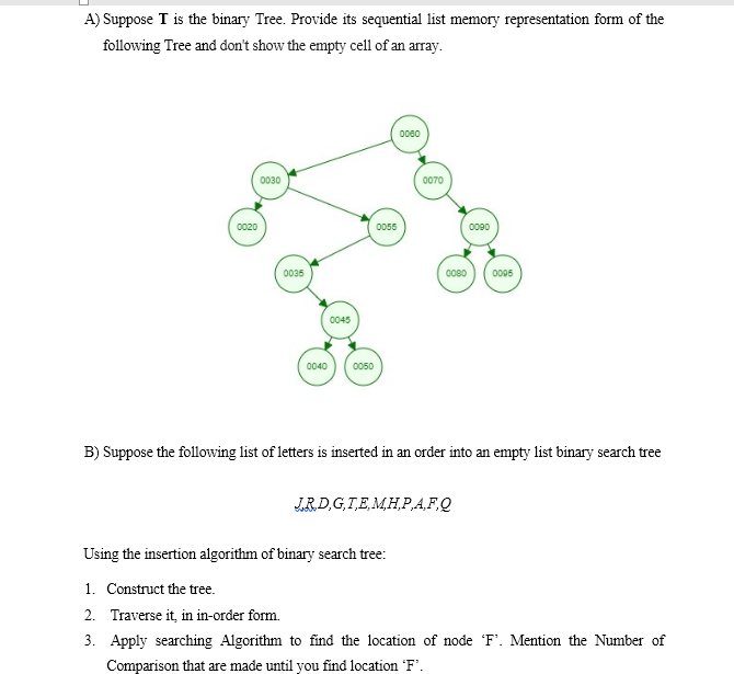 A) Suppose T is the binary Tree. Provide its sequential list memory representation form of the
following Tree and don't show the empty cell of an array.
0080
0030
0070
0020
0055
0090
0035
0080
0005
0045
0040
0050
B) Suppose the following list of letters is inserted in an order into an empty list binary search tree
JRD,G,T,E,M,H,P,A,F.Q
Using the insertion algorithm of binary search tree:
1. Construct the tree.
2. Traverse it, in in-order form.
3. Apply searching Algorithm to find the location of node F'. Mention the Number of
Comparison that are made until you find location 'F.
