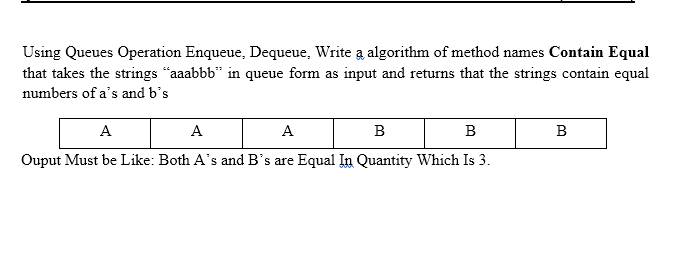 Using Queues Operation Enqueue, Dequeue, Write a algorithm of method names Contain Equal
that takes the strings "aaabbb" in queue form as input and returns that the strings contain equal
numbers of a's and b's
A
A
A
B
B
B
Ouput Must be Like: Both A's and B's are Equal In Quantity Which Is 3.
