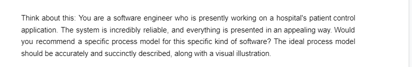 Think about this: You are a software engineer who is presently working on a hospital's patient control
application. The system is incredibly reliable, and everything is presented in an appealing way. Would
you recommend a specific process model for this specific kind of software? The ideal process model
should be accurately and succinctly described, along with a visual illustration.