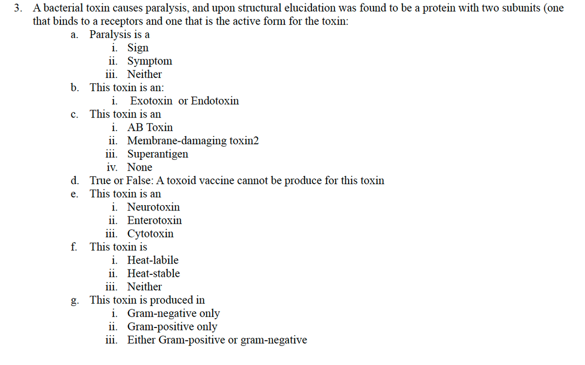 3. A bacterial toxin causes paralysis, and upon structural elucidation was found to be a protein with two subunits (one
that binds to a receptors and one that is the active form for the toxin:
a.
Paralysis is a
i. Sign
ii.
iii. Neither
b. This toxin is an:
C.
Symptom
i. Exotoxin or Endotoxin
This toxin is an
i. AB Toxin
ii. Membrane-damaging toxin2
iii. Superantigen
iv. None
d. True or False: A toxoid vaccine cannot be produce for this toxin
e.
This toxin is an
i. Neurotoxin
ii. Enterotoxin
iii. Cytotoxin
f. This toxin is
i. Heat-labile
ii.
Heat-stable
iii. Neither
g. This toxin is produced in
i. Gram-negative only
ii. Gram-positive only
iii. Either Gram-positive or gram-negative