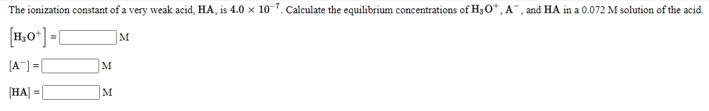 The ionization constant of a very weak acid, HA, is 4.0 × 10-7. Calculate the equilibrium concentrations of H3O+, A¯, and HA in a 0.072 M solution of the acid.
[1,0*] =[
M
[A] =
M
[HA] = [
M
