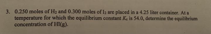 3. 0.250 moles of H2 and 0.300 moles of I2 are placed in a 4.25 liter container. At a
temperature for which the equilibrium constant Ke is 54.0, determine the equilibrium
concentration of HI(g).
