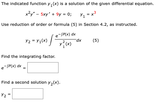 The indicated function y₁(x) is a solution of the given differential equation.
x²y" - 5xy' +9y = 0;
Y₁ = x³
Use reduction of order or formula (5) in Section 4.2, as instructed.
Y2 = Y₁(X) /
e-SP(x) dx
x²(x)
Find the integrating factor.
e-SP(x) dx =
е
Y₂
Find a second solution y₂(x).
dx
(5)