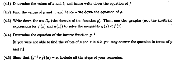 (4.1) Determine the values of a and b, and hence write down the equation of f
(4.2) Find the values of p and r, and hence write down the equation of g.
(4.3) Write down the set D, (the domain of the function 9). Then, use the graphs (not the algebraic
expressions for f (x) and g (x)) to solve the inequality g (x) < f (x).
(4.4) Determine the equation of the inverse function g-l.
[If you were not able to find the values of p and r in 4.2, you may answer the question in terms of p
and r.)
(4.5) Show that (9-1 og) (z) = x. Include all the stepe of your reasoning.
