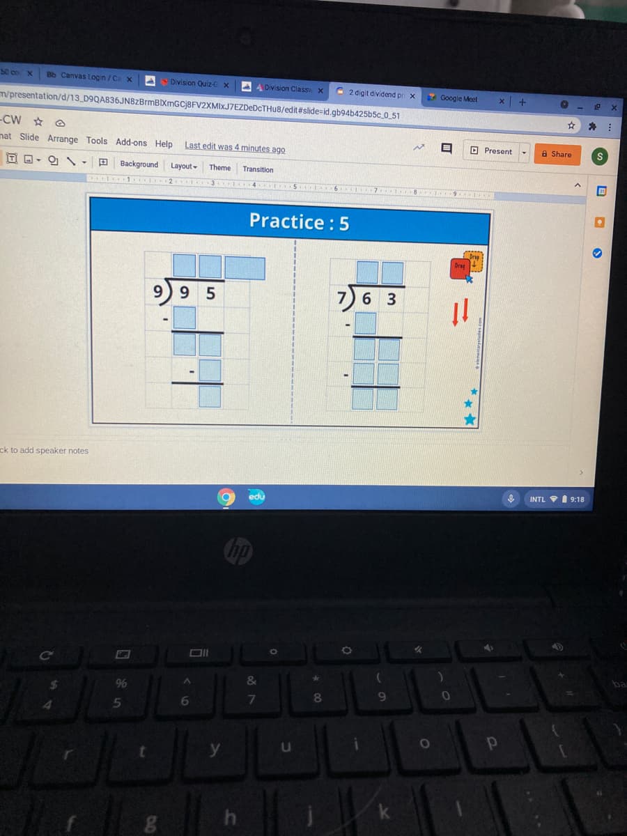 S0 co X
Bb Canvas Login / Ca
A Division Quiz-
AA Division Class x
C 2 digit dividend pr x
Google Meet
m/presentation/d/13_D9QA836JN8zBrmBIXmGCj8FV2XMIxJ7EZDeDCTHu8/edit#slide%=id.gb94b425b5c_0_51
-CW ☆
nat Slide Arrange Tools Add-ons Help
Last edit was 4 minutes ago
O Present
a Share
Background
Layout -
Theme
Transition
1 2 3
4 5 6 7 8
Practice : 5
Drag
9 5
7)6 3
ck to add speaker notes
INTL VI 9:18
edu
bp
Ce
ba
&
9%
9.
5
k
