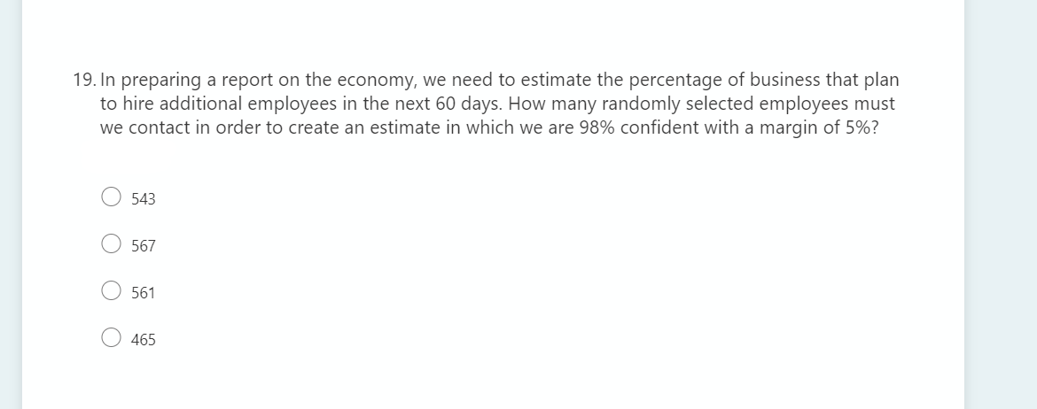 19. In preparing a report on the economy, we need to estimate the percentage of business that plan
to hire additional employees in the next 60 days. How many randomly selected employees must
we contact in order to create an estimate in which we are 98% confident with a margin of 5%?
543
O 567
561
465
O O
