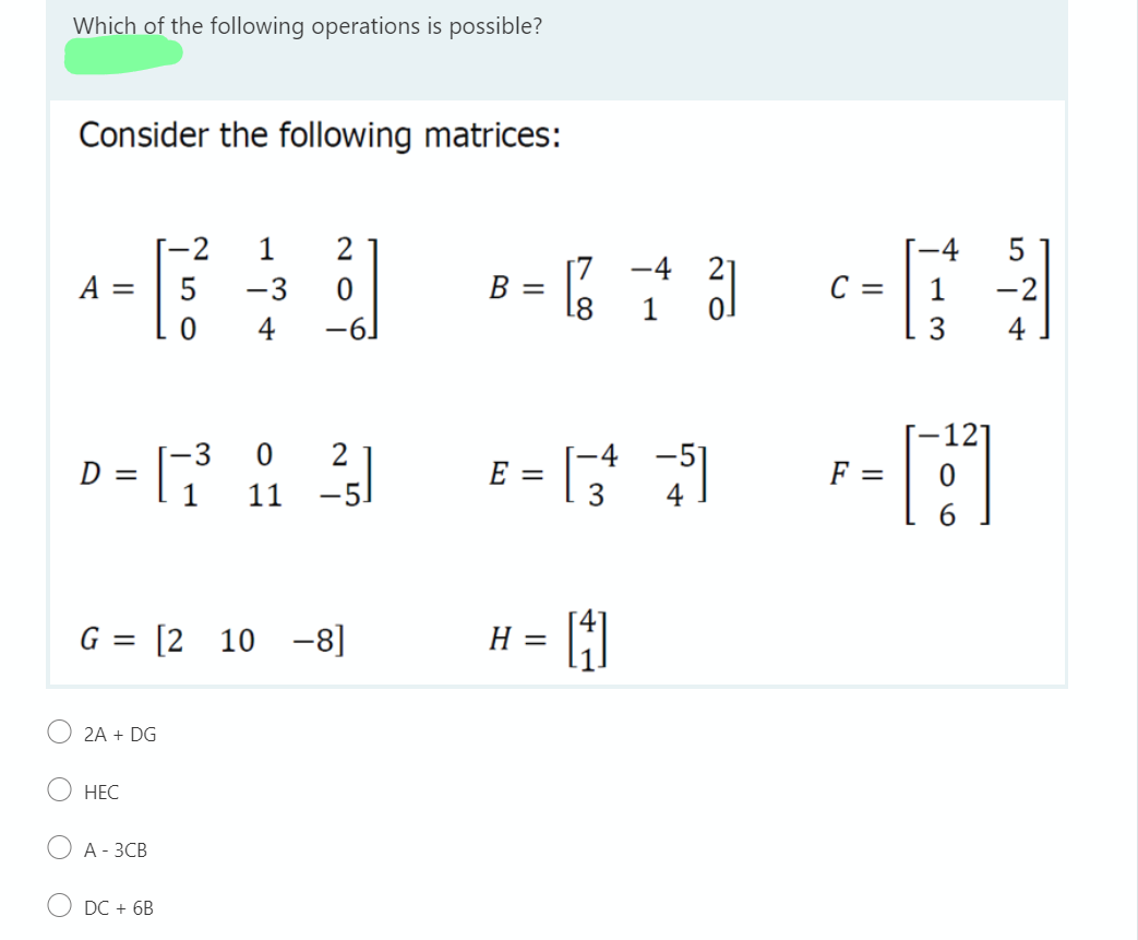 Which of the following operations is possible?
Consider the following matrices:
-2
1
2
-4
[7
-4
A =
-3
B
C =
-2
18
1
4
3.
4
-3
E
F =
11
-5.
4
G = [2 10 -8]
H =
2A + DG
НЕС
А -ЗСВ
DC + 6B
||
