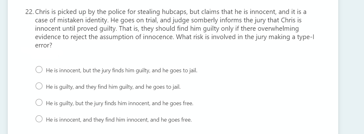 22. Chris is picked up by the police for stealing hubcaps, but claims that he is innocent, and it is a
case of mistaken identity. He goes on trial, and judge somberly informs the jury that Chris is
innocent until proved guilty. That is, they should find him guilty only if there overwhelming
evidence to reject the assumption of innocence. What risk is involved in the jury making a type-l
error?
He is innocent, but the jury finds him guilty, and he goes to jail.
O He is guilty, and they find him guilty, and he goes to jail.
He is guilty, but the jury finds him innocent, and he
goes
free.
He is innocent, and they find him innocent, and he goes free.
