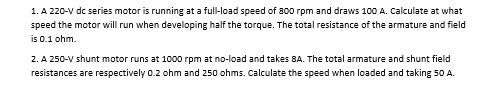 1. A 220-V dc series motor is running at a full-load speed of 800 rpm and draws 100 A. Calculate at what
speed the motor will run when developing half the torque. The total resistance of the armature and field
is 0.1 ohm.
2. A 250-V shunt motor runs at 1000 rpm at no-load and takes 8A. The total armature and shunt field
resistances are respectively 0.2 ohm and 250 ohms. Calculate the speed when loaded and taking 50 A.
