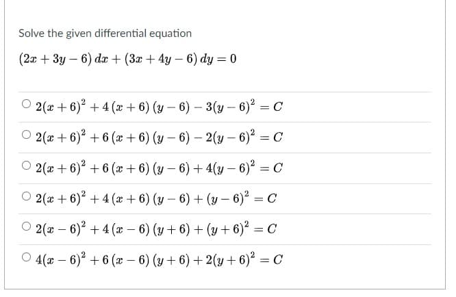 Solve the given differential equation
(2x + 3y – 6) dx + (3x + 4y – 6) dy = 0
O 2(x + 6)? + 4 (x + 6) (y – 6) – 3(y – 6) = C
O 2(x + 6)? + 6 (x + 6) (y – 6) – 2(y – 6)? = C
|
O 2(x + 6) + 6 (x+ 6) (y – 6) + 4(y – 6)² = C
2(x + 6)? + 4 (x + 6) (y – 6) + (y – 6)? = C
-
O 2(x – 6)? + 4 (æ – 6) (y+ 6) + (y + 6)² = C
%3D
O 4(x – 6) + 6 (x – 6) (y + 6) + 2(y+ 6)² = C
