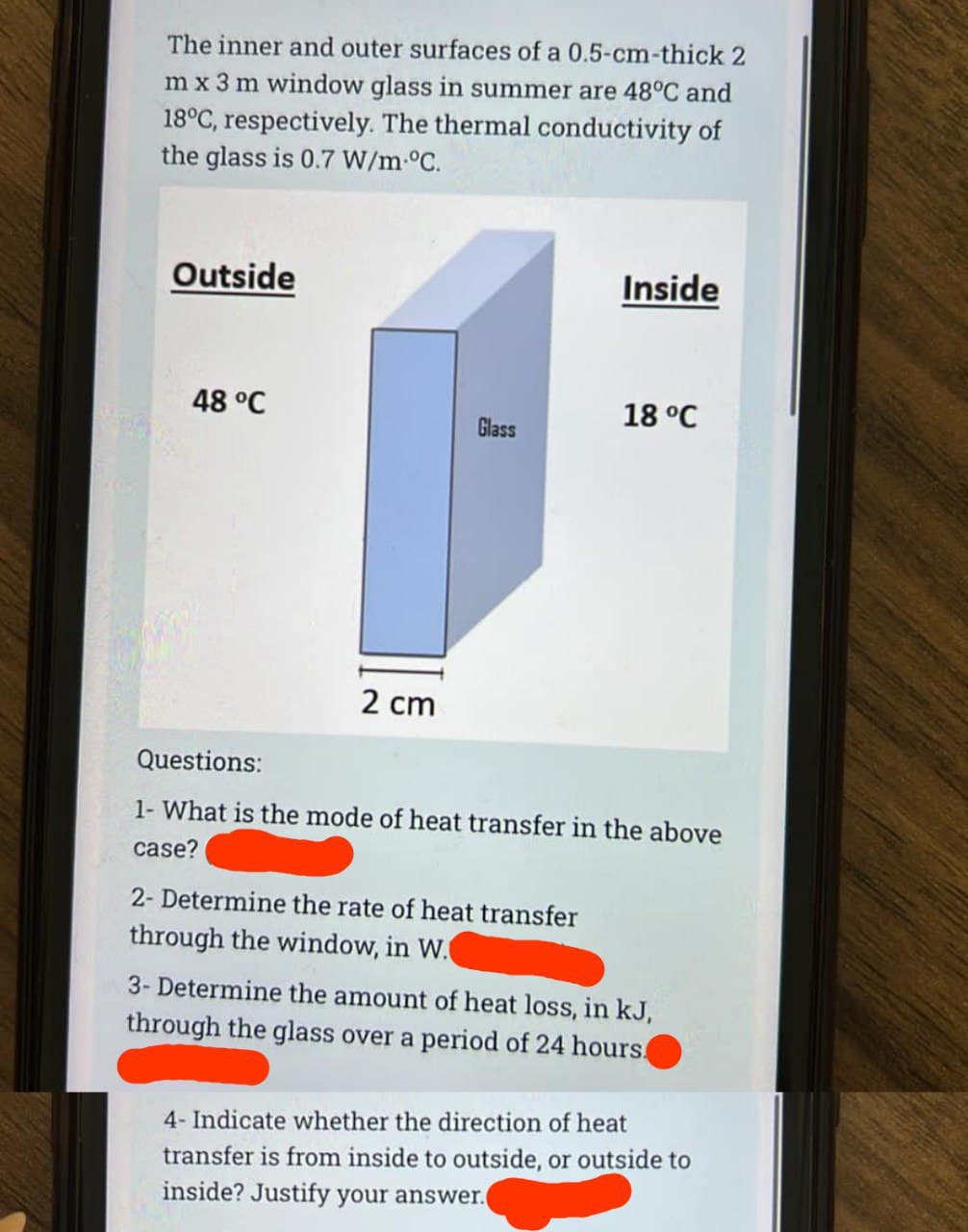 The inner and outer surfaces of a 0.5-cm-thick 2
m x 3 m window glass in summer are 48°C and
18°C, respectively. The thermal conductivity of
the glass is 0.7 W/m °C.
Outside
48 °C
2 cm
Glass
Inside
2- Determine the rate of heat transfer
through the window, in W.
18 °C
Questions:
1- What is the mode of heat transfer in the above
case?
3- Determine the amount of heat loss, in kJ,
through the glass over a period of 24 hours.
4- Indicate whether the direction of heat
transfer is from inside to outside, or outside to
inside? Justify your answer.