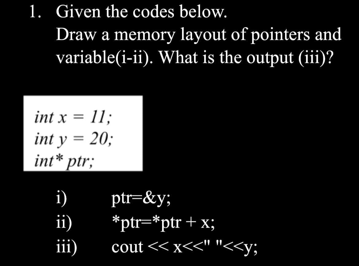 1. Given the codes below.
Draw a memory layout of pointers and
variable(i-ii). What is the output (iii)?
int x = 11;
int y = 20;
int* ptr;
i)
ii)
iii)
ptr=&y;
*ptr=*ptr + x;
cout << x<<" "<<y;