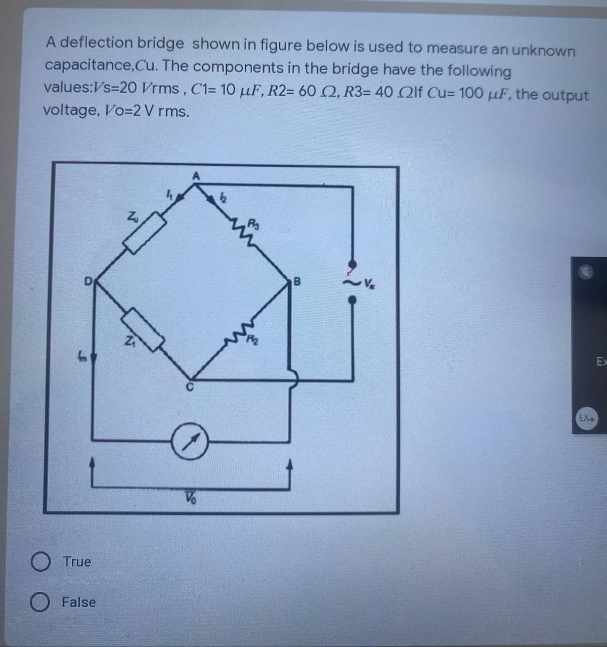 A deflection bridge shown in figure below is used to measure an unknown
capacitance,Cu. The components in the bridge have the following
values:Vs=20 Vrms, C1= 10 μF, R2= 60 2, R3= 40 2lf Cu= 100 μF, the output
voltage, Vo=2 V rms.
True
O False
7
Vo
EA+
Ex