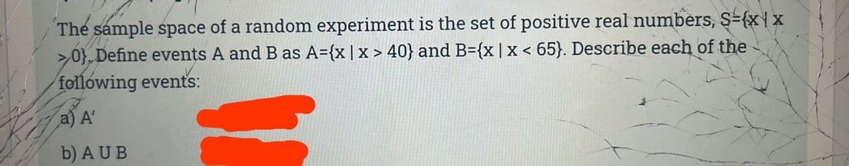 The sample space of a random experiment is the set of positive real numbers, $={x 1 x
>0} Define events A and B as A={x | x > 40} and B={x | x < 65). Describe each of the
following events:
a) A'
b) AUB