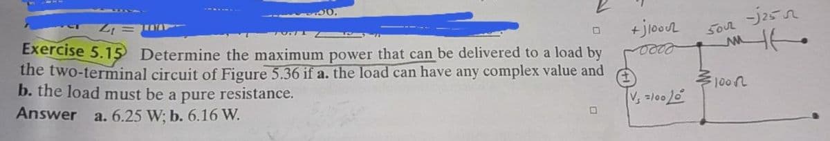 So2 j25
Exercise 5.15 Determine the maximum power that can be delivered to a load by
the two-terminal circuit of Figure 5.36 if a. the load can have any complex value and
b. the load must be a pure resistance.
多100几
Answer
a. 6.25 W; b. 6.16 W.
