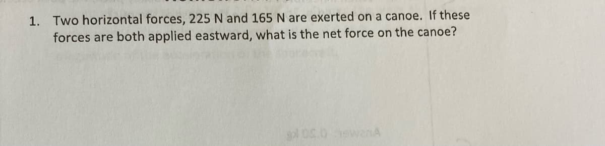 1. Two horizontal forces, 225 N and 165 N are exerted on a canoe. If these
forces are both applied eastward, what is the net force on the canoe?
