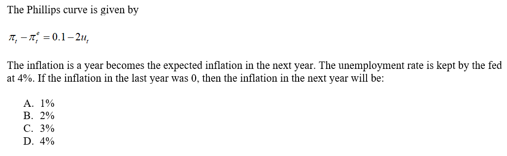 The Phillips curve is given by
п, — п, %3D 0.1-2и,
The inflation is a year becomes the expected inflation in the next year. The unemployment rate is kept by the fed
at 4%. If the inflation in the last year was 0, then the inflation in the next year will be:
A. 1%
В. 2%
С. 3%
D. 4%
