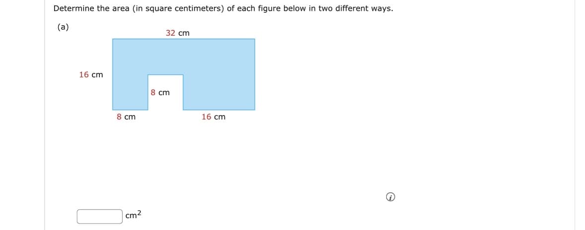 Determine the area (in square centimeters) of each figure below in two different ways.
(a)
16 cm
8 cm
cm²
32 cm
8 cm
16 cm
i