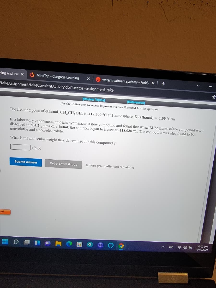 ning and lear X
* MindTap - Cengage Learning
water treatment systems - Forkly X +
takeAssignment/takeCovalentActivity.do?locator=assignment-take
[Review Topica]
[References)
Use the References to access important values if needed for this question.
The freezing point of ethanol, CH3CH2OH, is -117.300 °C at 1 atmosphere. K(ethanol) = -1.99 °C/m
In a laboratory experiment, students synthesized a new compound and found that when 13.72 grams of the compound were
dissolved in 204.2 grams of ethanol, the solution began to freeze at -118.030 °C. The compound was also found to be
nonvolatile and a non-electrolyte.
What is the molecular weight they determined for this compound ?
g/mol
Submit Answer
Retry Entire Group
9 more group attempts remaining
ted
10:07 PM
11/17/2021
