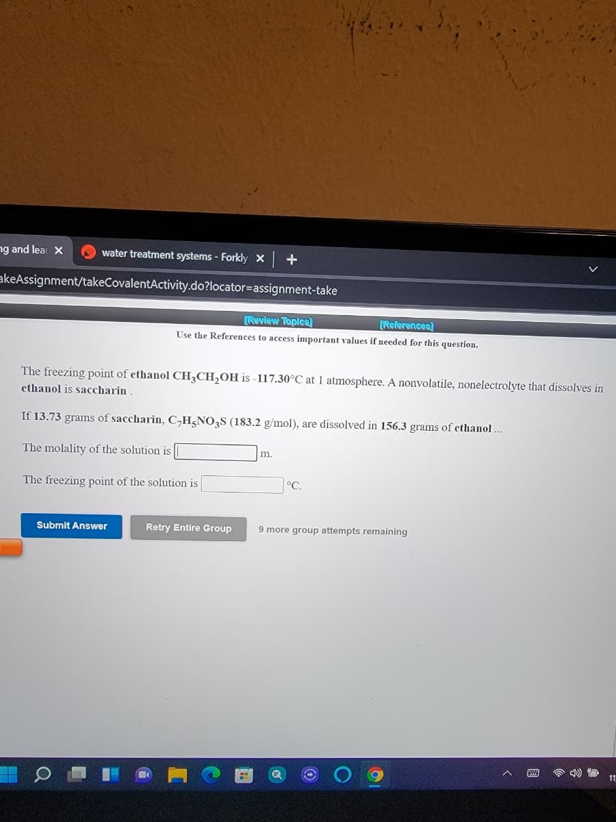 ng and lear X
water treatment systems - Forkly x +
akeAssignment/takeCovalentActivity.do?locator=assignment-take
[Review Topics]
[References]
Use the References to access important values if needed for this question.
The freezing point of ethanol CHĄCH,OH is -117.30°C at 1 atmosphere. A nonvolatile, nonelectrolyte that dissolves in
ethanol is saccharin
If 13.73 grams of saccharin, C,H-NO,S (183.2 g/mol), are dissolved in 156.3 grams of ethanol...
The molality of the solution is
m.
The freezing point of the solution is
°C.
Submit Answer
Retry Entire Group
9 more group attempts remaining
11
