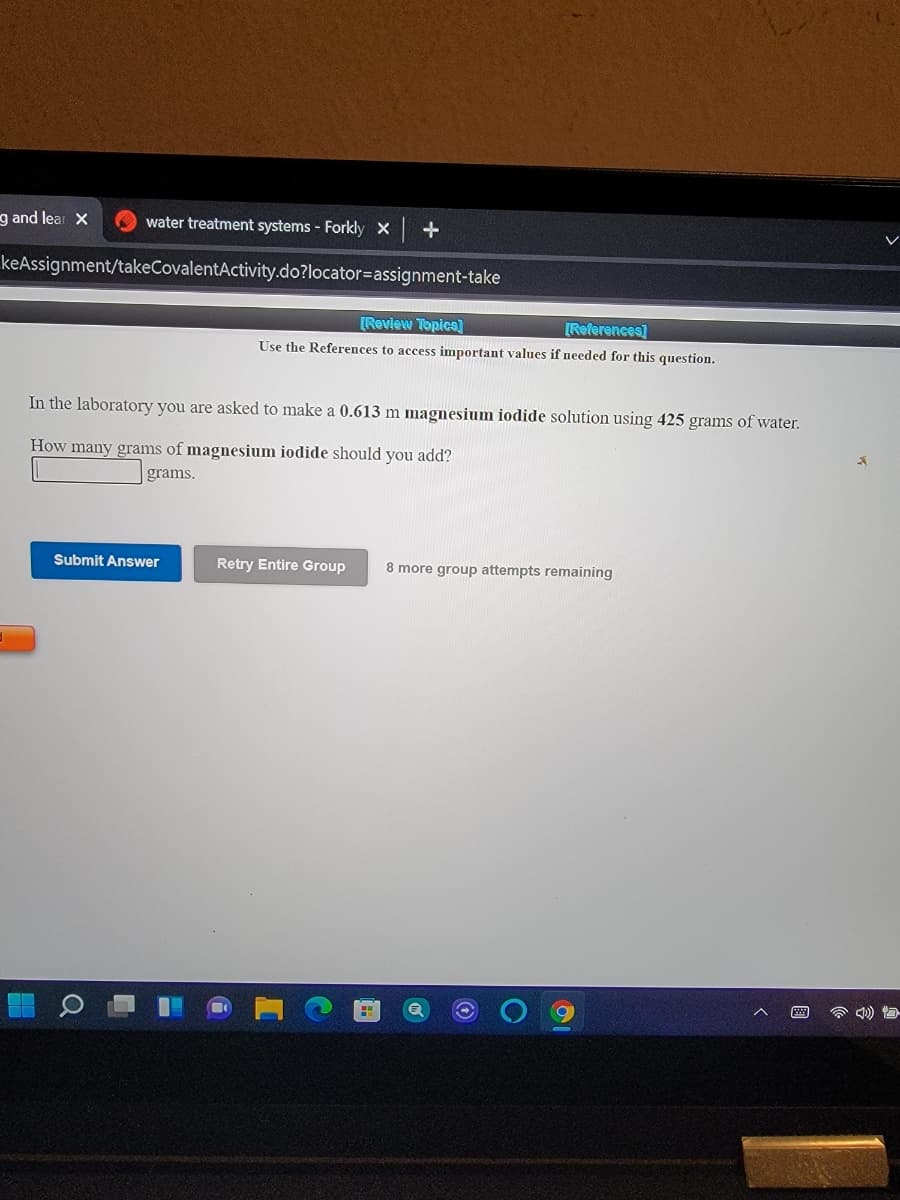 g and lear X
water treatment systems - Forkly X
keAssignment/takeCovalentActivity.do?locator=assignment-take
[Review Topica]
[References]
Use the References to access important values if needed for this question.
In the laboratory you are asked to make a 0.613 m magnesium iodide solution using 425 grams of water.
How many grams of magnesium iodide should you add?
grams.
Submit Answer
Retry Entire Group
8 more group attempts remaining
1O
