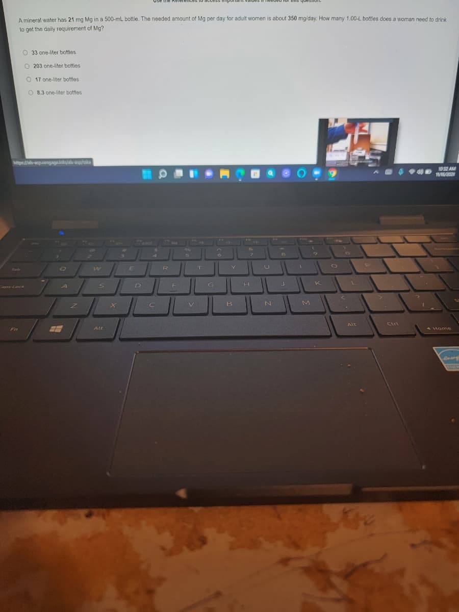 to access
a1or this question.
A mineral water has 21 mg Mg in a 500-mL bottle. The needed amount of Mg per day for adult women is about 350 mg/day. How many 1.00-L bottles does a woman need to drink
to get the daily requirement of Mg?
O 33 one-liter bottles
O 203 one-liter botties
O 17 one-liter bottles
O 8.3 one-liter bottles
https://ah-aspcengageinfo/als asp/take
10 32 AM
11/16/2021
F10
w
E
R
Tab
s D
G
K
H.
aps Lock
A
X C
B
Alt
Ctrl
Fn
Alt
7 Home
EXE

