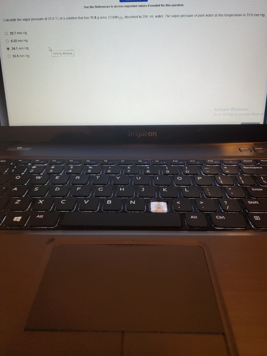 Use the References to access important values if needed for this question.
Calculate the vapor pressure al 25.0 °C of a solution that has 11.5 g urea, CO(NH,), dissolved in 250. mL water. The vapor pressure of pure water at this temperature is 23.8 mm Hg.
O 22.7 mm Hg
O 0.32 mm Hg
O 24.1 mm Hg
Activity Window
O 23.5 mm Hg
Activate Windows
Go to Settings to activate Window
inspiron
PEE
F11
T
D
F
H
Enter
V
Shift
Alt
Alt
Ctrl
