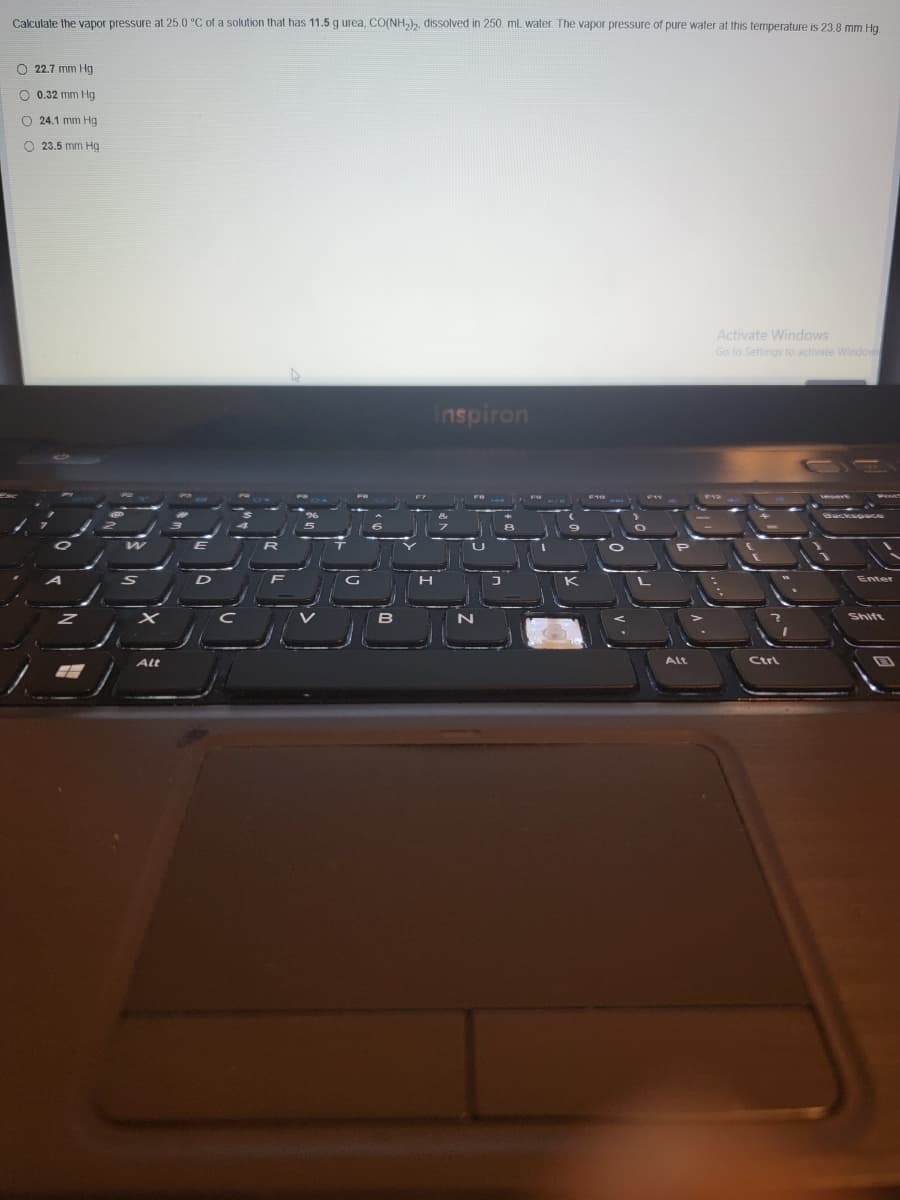 Calculate the vapor pressure at 25.0 °C of a solution that has 11.5 g urea, CO(NH,), dissolved in 250. mL water. The vapor pressure of pure water at this temperature is 23 8 mm Hg
O 22.7 mm Hg
O 0.32 mm Hg
O 24.1 mm Hg
O 23.5 mm Hg
Activate Windows
Go to Settings to activate Windoe
inspiron
Enter
Shift
Alt
Alt
Ctrl

