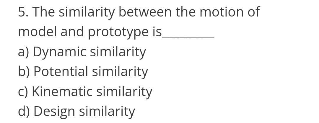 5. The similarity between the motion of
model and prototype is
a) Dynamic similarity
b) Potential similarity
c) Kinematic similarity
d) Design similarity
