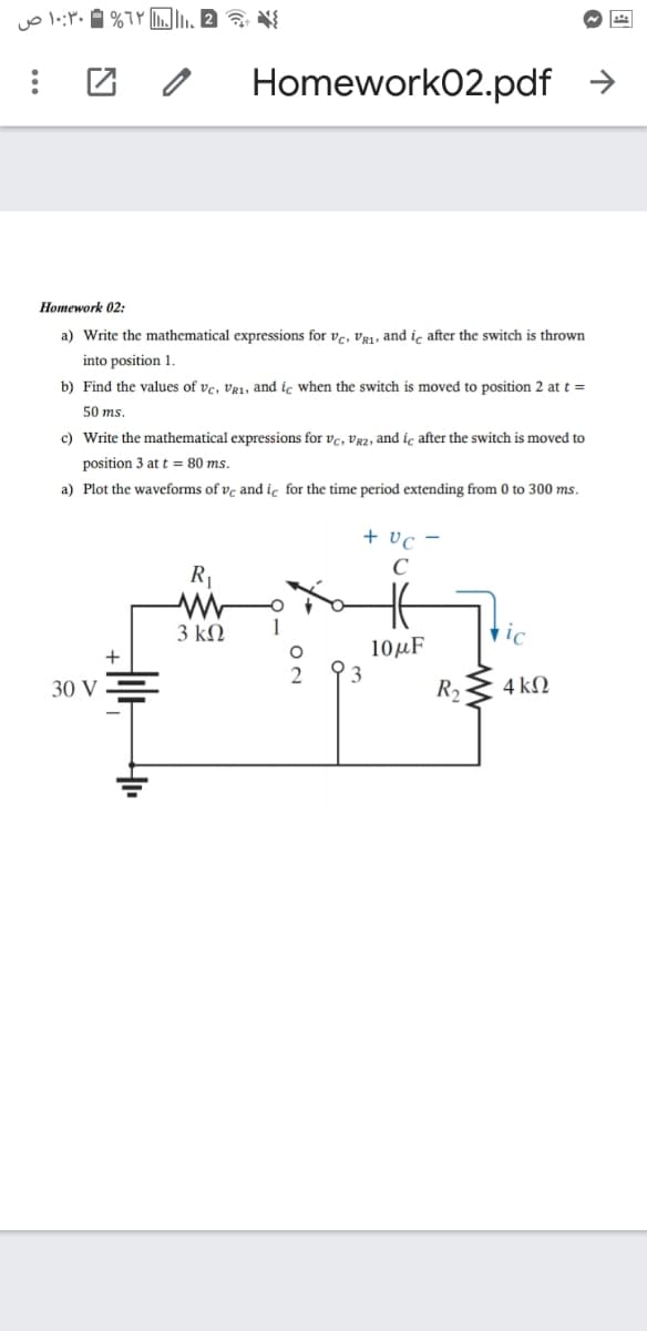 Homework02.pdf →
Ноmework 02:
a) Write the mathematical expressions for vc, vR1, and iç after the switch is thrown
into position 1.
b) Find the values of ve, Vg1, and ic when the switch is moved to position 2 at t =
50 ms
c) Write the mathematical expressions for vc, vg2, and iç after the switch is moved to
position 3 at t = 80 ms.
a) Plot the waveforms of vç and ic for the time period extending from 0 to 300 ms.
+ vc -
C
R1
3 kN
10µF
3
+
30 V
R,
4 kN
