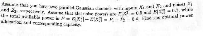 Assume that you have two parallel Gaussian channels with inputs X₁ and X2 and noises Z₁
and Z2, respectively. Assume that the noise powers are E[2] = 0.5 and EZ₂] = 0.7, while
the total available power is P = E[X²] + E(X²) = P₁ + P2 = 0.4. Find the optimal power
allocation and corresponding capacity.