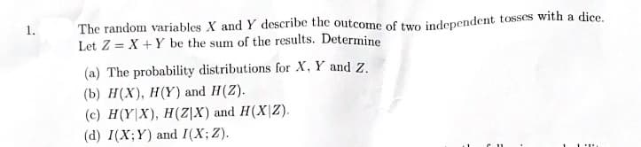 1.
The random variables X and Y describe the outcome of two independent tosses with a dice.
Let Z = X+Y be the sum of the results. Determine
(a) The probability distributions for X, Y and Z.
(b) H(X), H(Y) and H(Z).
(c) H(YX), H(Z|X) and H(X|Z).
(d) I(X;Y) and I(X; Z).