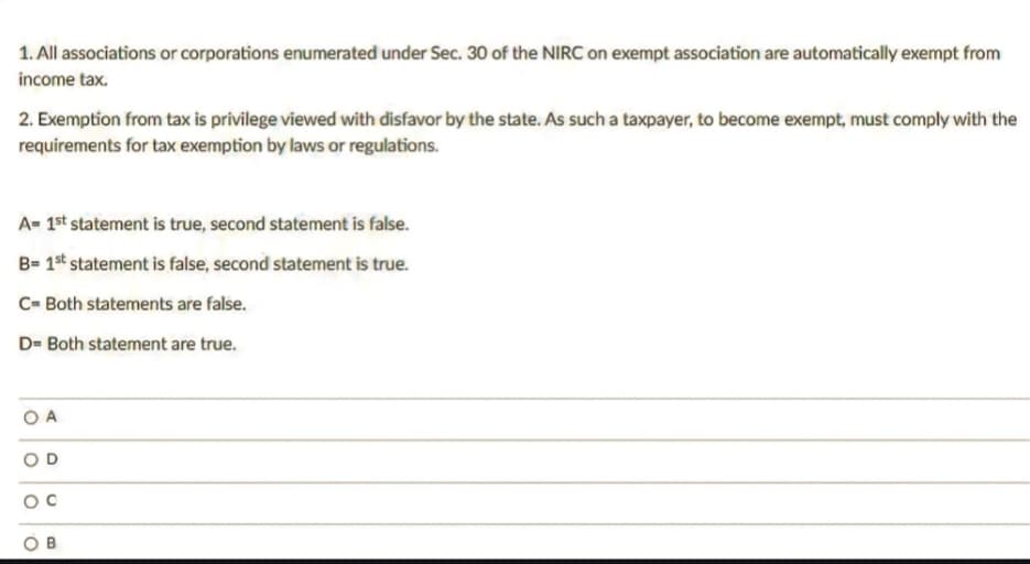 1. All associations or corporations enumerated under Sec. 30 of the NIRC on exempt association are automatically exempt from
income tax.
2. Exemption from tax is privilege viewed with disfavor by the state. As such a taxpayer, to become exempt, must comply with the
requirements for tax exemption by laws or regulations.
A= 1st statement is true, second statement is false.
B=1st statement is false, second statement is true.
C= Both statements are false.
D= Both statement are true.
OA
O
O
D
P