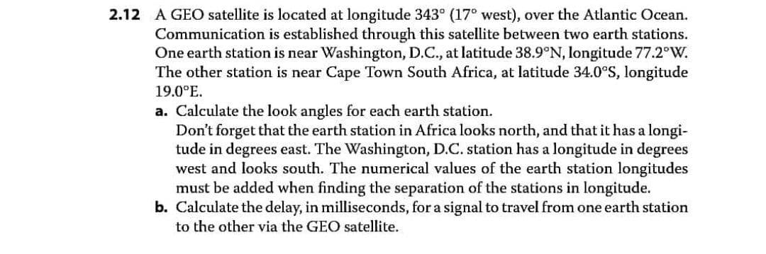 2.12 A GEO satellite is located at longitude 343° (17° west), over the Atlantic Ocean.
Communication is established through this satellite between two earth stations.
One earth station is near Washington, D.C., at latitude 38.9°N, longitude 77.2°W.
The other station is near Cape Town South Africa, at latitude 34.0°S, longitude
19.0°E.
a. Calculate the look angles for each earth station.
Don't forget that the earth station in Africa looks north, and that it has a longi-
tude in degrees east. The Washington, D.C. station has a longitude in degrees
west and looks south. The numerical values of the earth station longitudes
must be added when finding the separation of the stations in longitude.
b. Calculate the delay, in milliseconds, for a signal to travel from one earth station
to the other via the GEO satellite.
