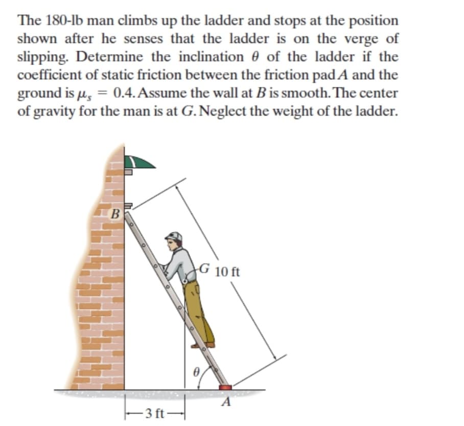 The 180-lb man climbs up the ladder and stops at the position
shown after he senses that the ladder is on the verge of
slipping. Determine the inclination 0 of the ladder if the
coefficient of static friction between the friction padA and the
ground is µ, = 0.4. Assume the wall at B is smooth. The center
of gravity for the man is at G. Neglect the weight of the ladder.
%3D
