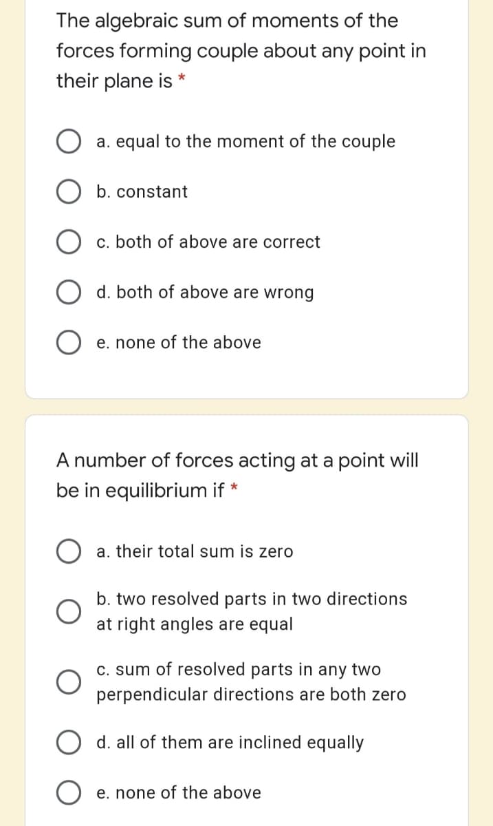 The algebraic sum of moments of the
forces forming couple about any point in
their plane is *
a. equal to the moment of the couple
b. constant
c. both of above are correct
O d. both of above are wrong
O e. none of the above
A number of forces acting at a point will
be in equilibrium if *
O a. their total sum is zero
b. two resolved parts in two directions
at right angles are equal
C. sum of resolved parts in
any
two
perpendicular directions are both zero
O d. all of them are inclined equally
e. none of the above
