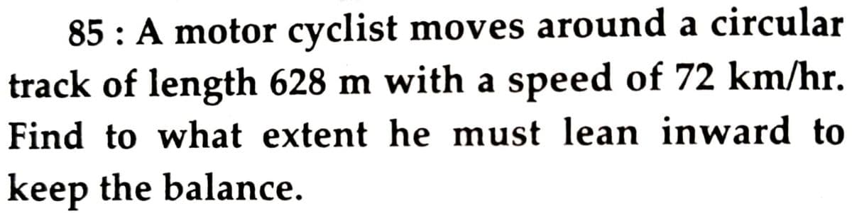 85 : A motor cyclist moves around a circular
track of length 628 m with a speed of 72 km/hr.
Find to what extent he must lean inward to
keep the balance.
