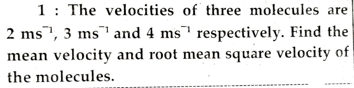 1: The velocities of three molecules are
2 ms1, 3 ms and 4 ms respectively. Find the
mean velocity and root mean square velocity of
the molecules.
