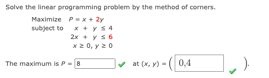 Solve the linear programming problem by the method of corners.
Maximize P = x + 2y
x + y s 4
2x + y s 6
x 2 0, y 2 0
subject to
The maximum is P = 8
at (x, y) = (| 0,4
