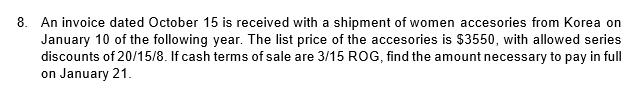 8. An invoice dated October 15 is received with a shipment of women accesories from Korea on
January 10 of the following year. The list price of the accesories is $3550, with allowed series
discounts of 20/15/8. If cash terms of sale are 3/15 ROG, find the amount necessary to pay in full
on January 21.
