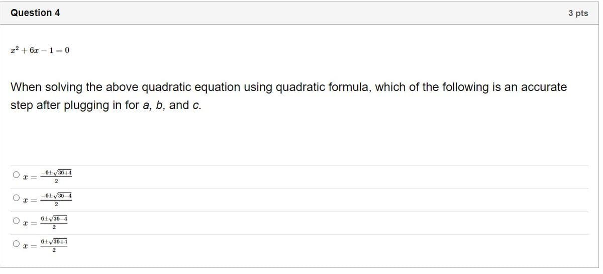 Question 4
3 pts
x2 + 6x – 1 = 0
When solving the above quadratic equation using quadratic formula, which of the following is an accurate
step after plugging in for a, b, and c.
-6ty3014
2
61V36 4
6ŁV36 4
6+y3614
2
