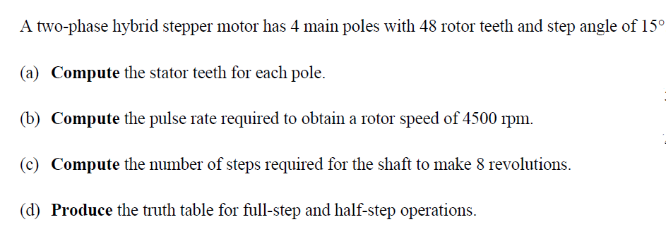 A two-phase hybrid stepper motor has 4 main poles with 48 rotor teeth and step angle of 15°
(a) Compute the stator teeth for each pole.
(b) Compute the pulse rate required to obtain a rotor speed of 4500 rpm.
(c) Compute the number of steps required for the shaft to make 8 revolutions.
(d) Produce the truth table for full-step and half-step operations.